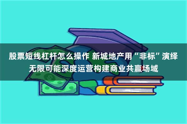 股票短线杠杆怎么操作 新城地产用“非标”演绎无限可能深度运营构建商业共赢场域