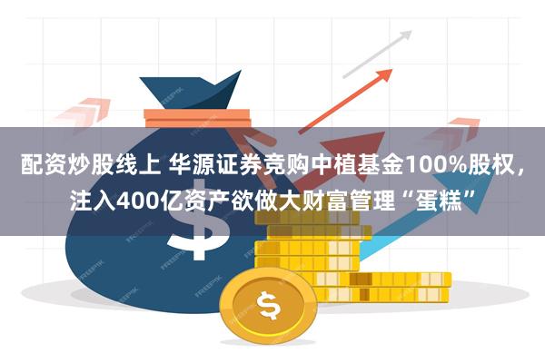 配资炒股线上 华源证券竞购中植基金100%股权，注入400亿资产欲做大财富管理“蛋糕”