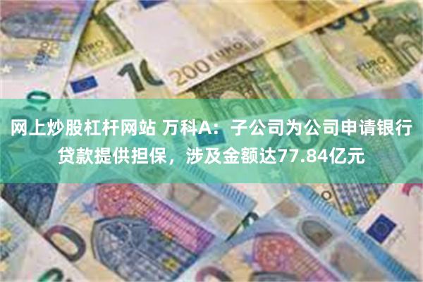 网上炒股杠杆网站 万科A：子公司为公司申请银行贷款提供担保，涉及金额达77.84亿元