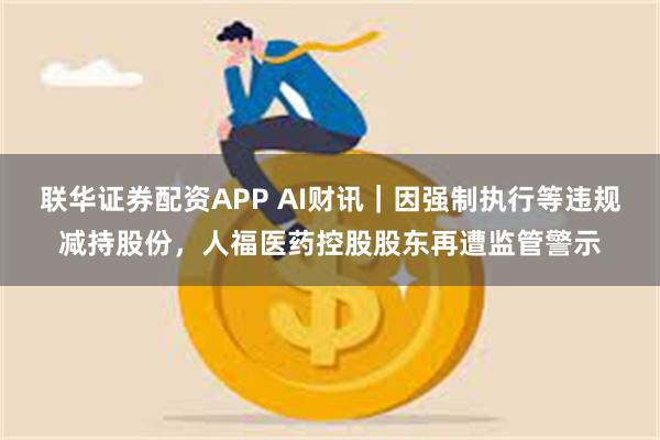 联华证券配资APP AI财讯｜因强制执行等违规减持股份，人福医药控股股东再遭监管警示