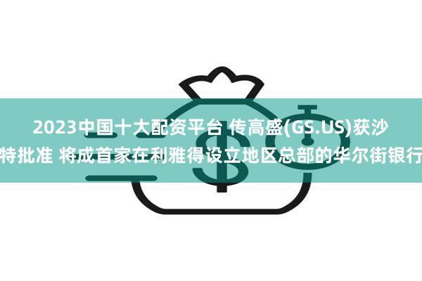 2023中国十大配资平台 传高盛(GS.US)获沙特批准 将成首家在利雅得设立地区总部的华尔街银行