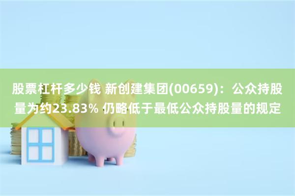 股票杠杆多少钱 新创建集团(00659)：公众持股量为约23.83% 仍略低于最低公众持股量的规定