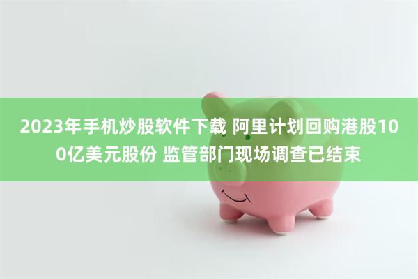 2023年手机炒股软件下载 阿里计划回购港股100亿美元股份 监管部门现场调查已结束