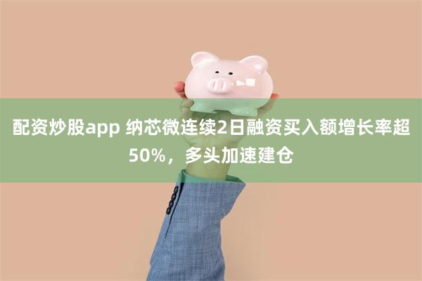 配资炒股app 纳芯微连续2日融资买入额增长率超50%，多头加速建仓