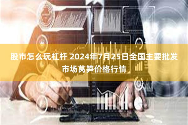 股市怎么玩杠杆 2024年7月25日全国主要批发市场莴笋价格行情