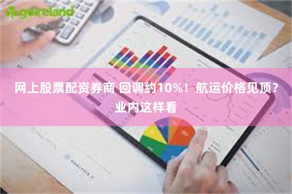 网上股票配资券商 回调约10%！航运价格见顶？业内这样看