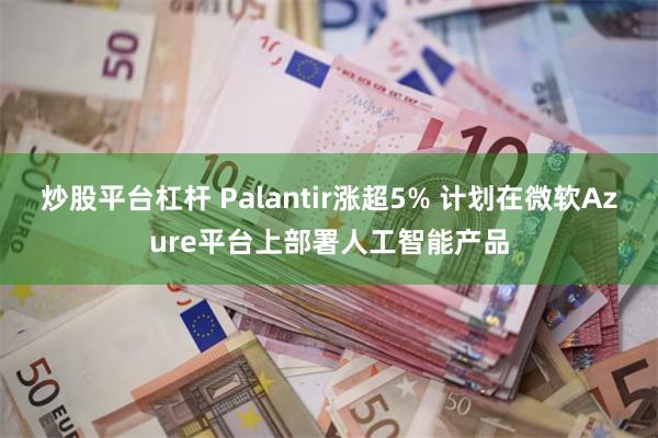 炒股平台杠杆 Palantir涨超5% 计划在微软Azure平台上部署人工智能产品