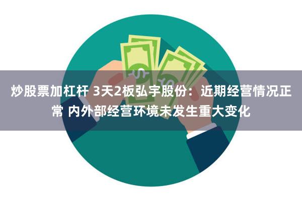 炒股票加杠杆 3天2板弘宇股份：近期经营情况正常 内外部经营环境未发生重大变化