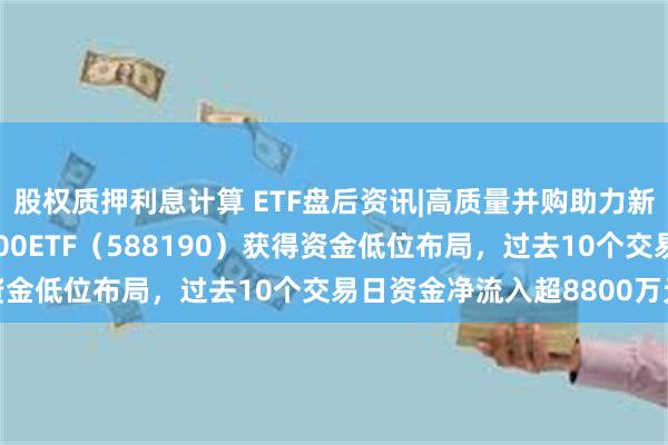 股权质押利息计算 ETF盘后资讯|高质量并购助力新质生产力发展！科创100ETF（588190）获得资金低位布局，过去10个交易日资金净流入超8800万元