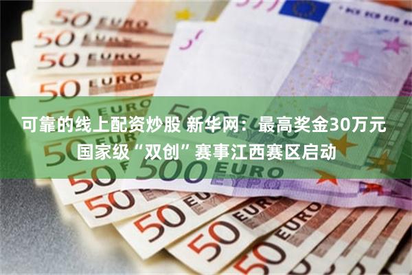 可靠的线上配资炒股 新华网：最高奖金30万元 国家级“双创”赛事江西赛区启动