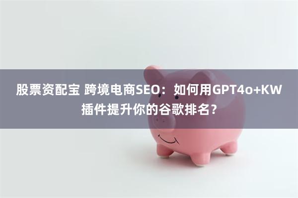 股票资配宝 跨境电商SEO：如何用GPT4o+KW插件提升你的谷歌排名？