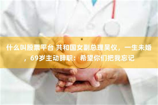 什么叫股票平台 共和国女副总理吴仪，一生未婚，69岁主动辞职：希望你们把我忘记