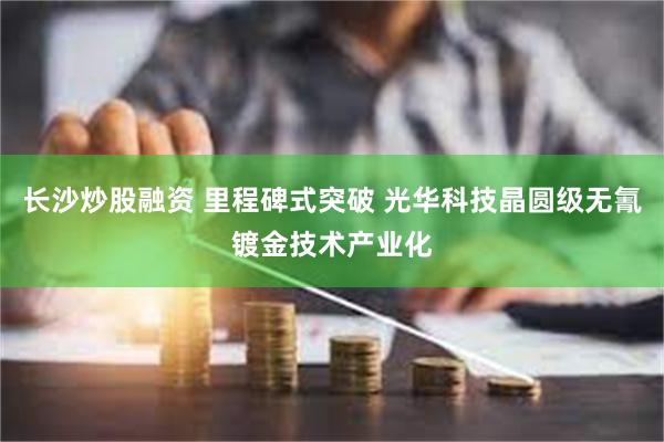 长沙炒股融资 里程碑式突破 光华科技晶圆级无氰镀金技术产业化