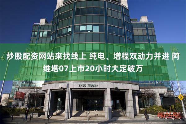 炒股配资网站来找线上 纯电、增程双动力并进 阿维塔07上市20小时大定破万