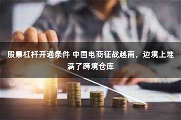 股票杠杆开通条件 中国电商征战越南，边境上堆满了跨境仓库