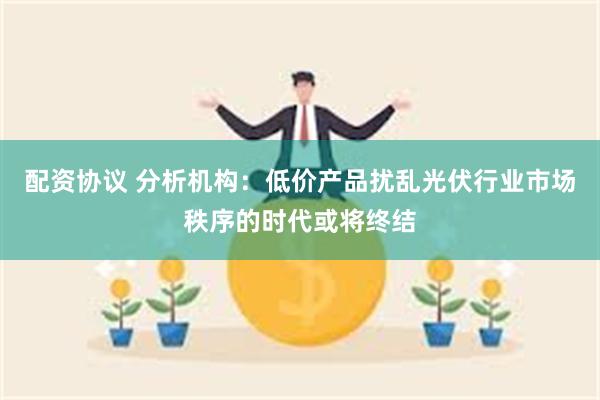 配资协议 分析机构：低价产品扰乱光伏行业市场秩序的时代或将终结