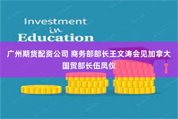 广州期货配资公司 商务部部长王文涛会见加拿大国贸部长伍凤仪