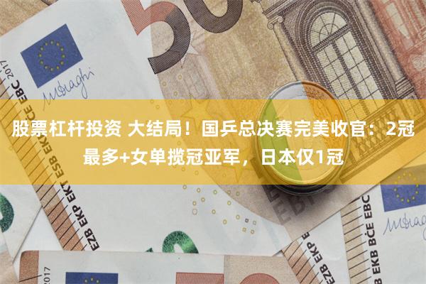 股票杠杆投资 大结局！国乒总决赛完美收官：2冠最多+女单揽冠亚军，日本仅1冠