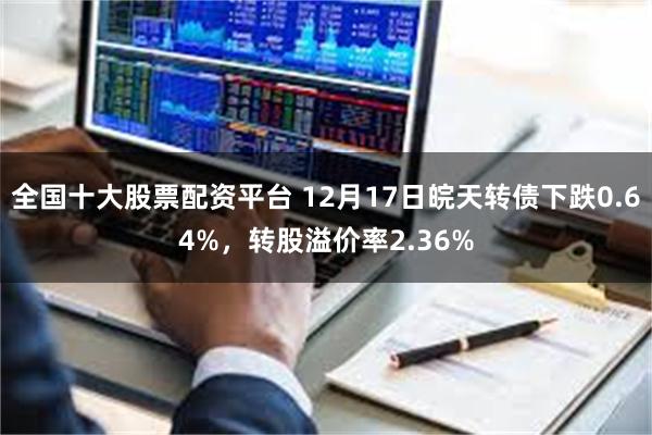 全国十大股票配资平台 12月17日皖天转债下跌0.64%，转股溢价率2.36%