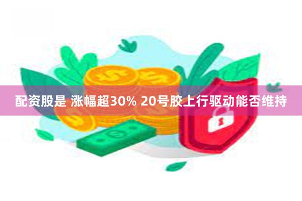 配资股是 涨幅超30% 20号胶上行驱动能否维持