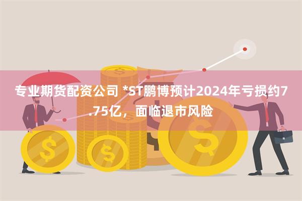 专业期货配资公司 *ST鹏博预计2024年亏损约7.75亿，面临退市风险