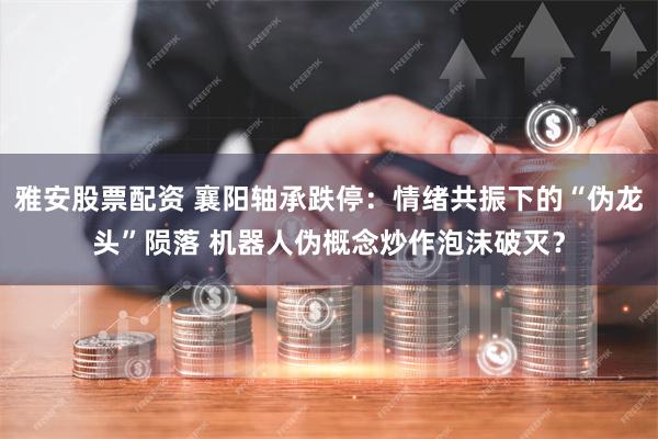 雅安股票配资 襄阳轴承跌停：情绪共振下的“伪龙头”陨落 机器人伪概念炒作泡沫破灭？