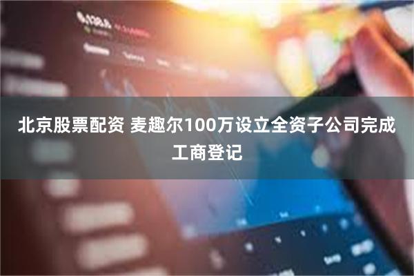 北京股票配资 麦趣尔100万设立全资子公司完成工商登记